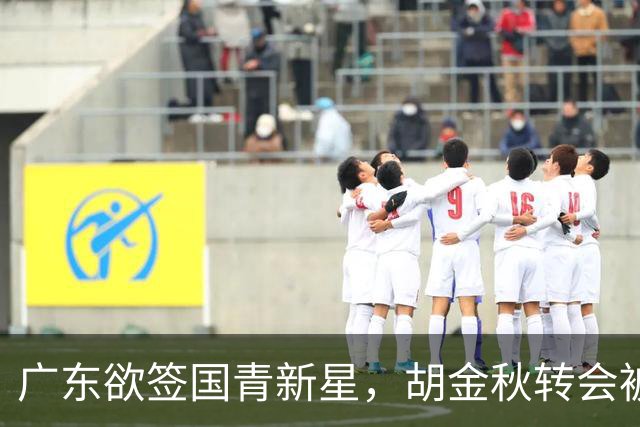 广东欲签国青新星，胡金秋转会被叫停，四川接触2米16中锋，深圳核心续约